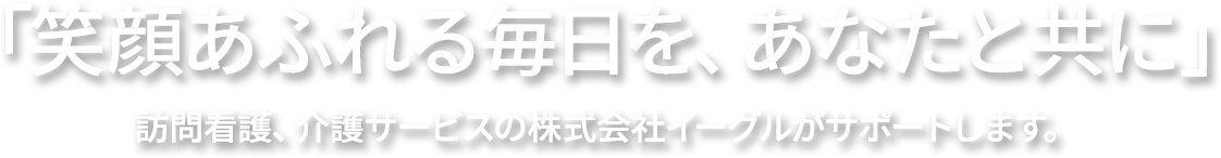 ”「笑顔あふれる毎日を、あなたと共に」訪問看護、介護サービスの株式会社イーグルがサポートします。